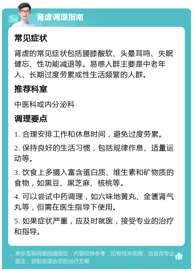 肾虚调理指南 常见症状 肾虚的常见症状包括腰膝酸软、头晕耳鸣、失眠健忘、性功能减退等。易感人群主要是中老年人、长期过度劳累或性生活频繁的人群。 推荐科室 中医科或内分泌科 调理要点 1. 合理安排工作和休息时间，避免过度劳累。 2. 保持良好的生活习惯，包括规律作息、适量运动等。 3. 饮食上多摄入富含蛋白质、维生素和矿物质的食物，如黑豆、黑芝麻、核桃等。 4. 可以尝试中药调理，如六味地黄丸、金匮肾气丸等，但需在医生指导下使用。 5. 如果症状严重，应及时就医，接受专业的治疗和指导。