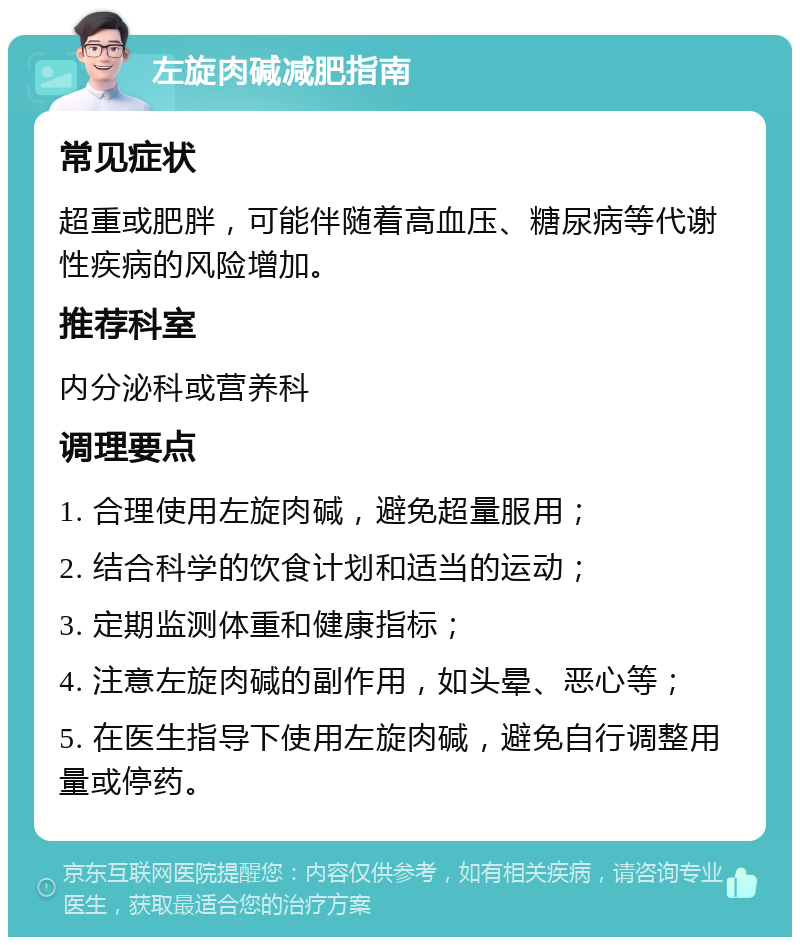 左旋肉碱减肥指南 常见症状 超重或肥胖，可能伴随着高血压、糖尿病等代谢性疾病的风险增加。 推荐科室 内分泌科或营养科 调理要点 1. 合理使用左旋肉碱，避免超量服用； 2. 结合科学的饮食计划和适当的运动； 3. 定期监测体重和健康指标； 4. 注意左旋肉碱的副作用，如头晕、恶心等； 5. 在医生指导下使用左旋肉碱，避免自行调整用量或停药。