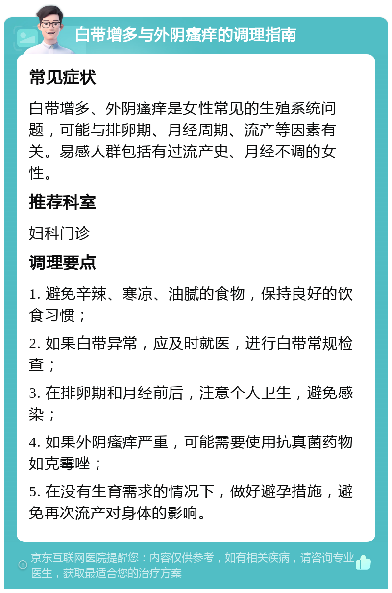 白带增多与外阴瘙痒的调理指南 常见症状 白带增多、外阴瘙痒是女性常见的生殖系统问题，可能与排卵期、月经周期、流产等因素有关。易感人群包括有过流产史、月经不调的女性。 推荐科室 妇科门诊 调理要点 1. 避免辛辣、寒凉、油腻的食物，保持良好的饮食习惯； 2. 如果白带异常，应及时就医，进行白带常规检查； 3. 在排卵期和月经前后，注意个人卫生，避免感染； 4. 如果外阴瘙痒严重，可能需要使用抗真菌药物如克霉唑； 5. 在没有生育需求的情况下，做好避孕措施，避免再次流产对身体的影响。