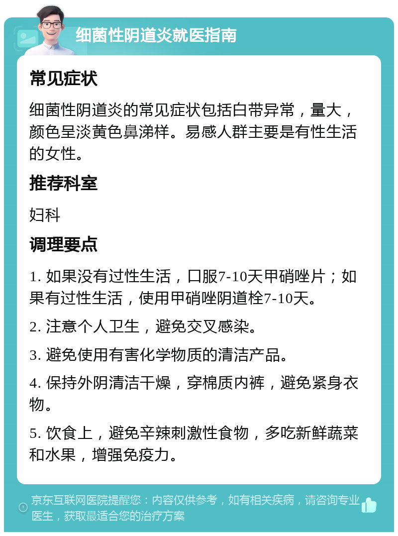 细菌性阴道炎就医指南 常见症状 细菌性阴道炎的常见症状包括白带异常，量大，颜色呈淡黄色鼻涕样。易感人群主要是有性生活的女性。 推荐科室 妇科 调理要点 1. 如果没有过性生活，口服7-10天甲硝唑片；如果有过性生活，使用甲硝唑阴道栓7-10天。 2. 注意个人卫生，避免交叉感染。 3. 避免使用有害化学物质的清洁产品。 4. 保持外阴清洁干燥，穿棉质内裤，避免紧身衣物。 5. 饮食上，避免辛辣刺激性食物，多吃新鲜蔬菜和水果，增强免疫力。