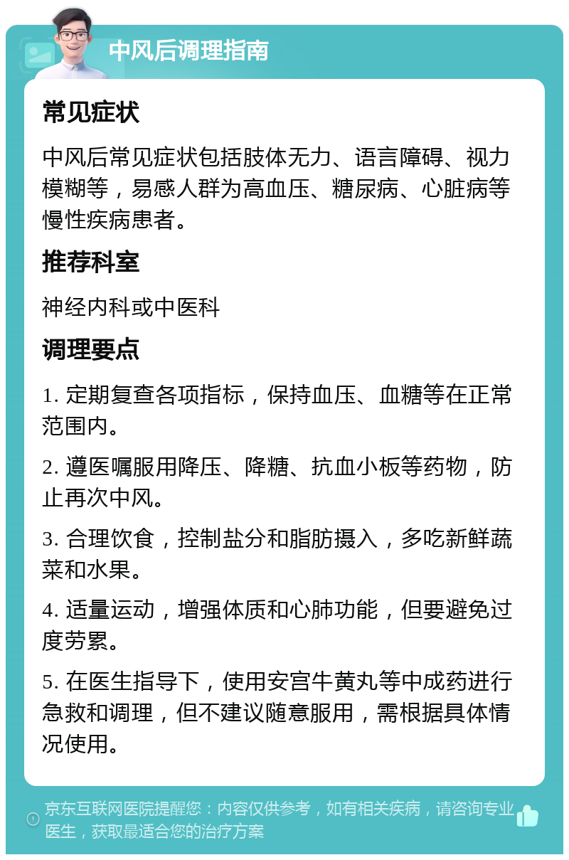 中风后调理指南 常见症状 中风后常见症状包括肢体无力、语言障碍、视力模糊等，易感人群为高血压、糖尿病、心脏病等慢性疾病患者。 推荐科室 神经内科或中医科 调理要点 1. 定期复查各项指标，保持血压、血糖等在正常范围内。 2. 遵医嘱服用降压、降糖、抗血小板等药物，防止再次中风。 3. 合理饮食，控制盐分和脂肪摄入，多吃新鲜蔬菜和水果。 4. 适量运动，增强体质和心肺功能，但要避免过度劳累。 5. 在医生指导下，使用安宫牛黄丸等中成药进行急救和调理，但不建议随意服用，需根据具体情况使用。