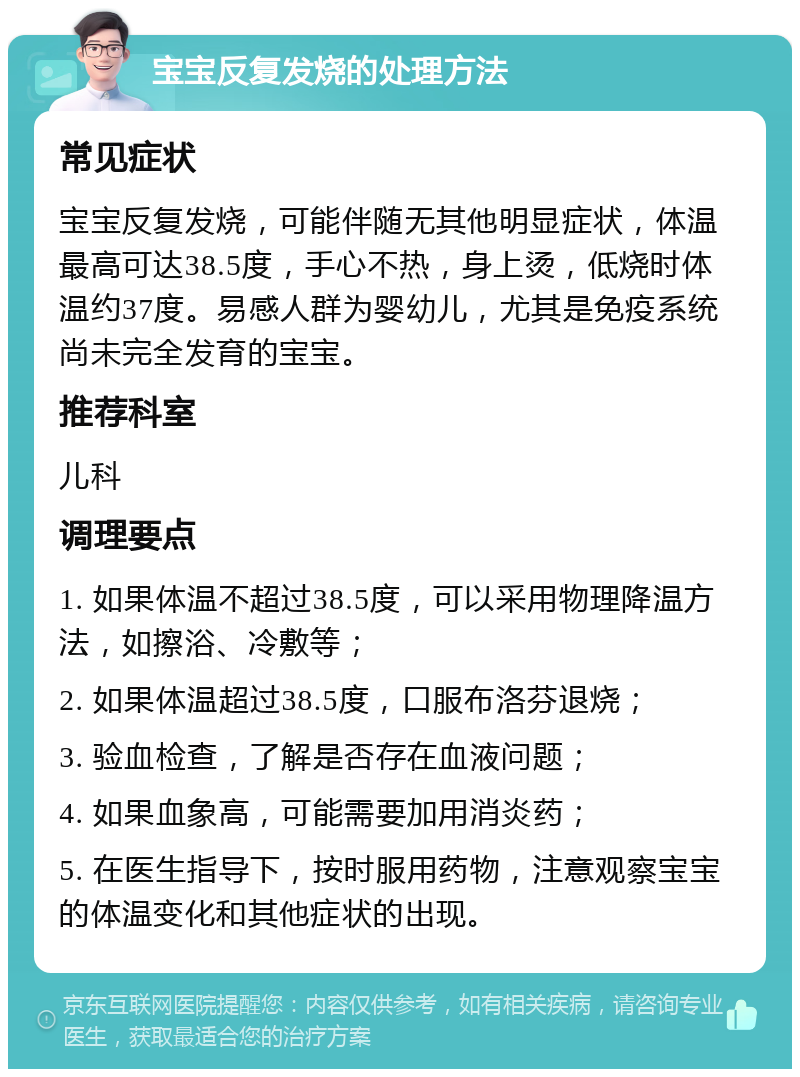 宝宝反复发烧的处理方法 常见症状 宝宝反复发烧，可能伴随无其他明显症状，体温最高可达38.5度，手心不热，身上烫，低烧时体温约37度。易感人群为婴幼儿，尤其是免疫系统尚未完全发育的宝宝。 推荐科室 儿科 调理要点 1. 如果体温不超过38.5度，可以采用物理降温方法，如擦浴、冷敷等； 2. 如果体温超过38.5度，口服布洛芬退烧； 3. 验血检查，了解是否存在血液问题； 4. 如果血象高，可能需要加用消炎药； 5. 在医生指导下，按时服用药物，注意观察宝宝的体温变化和其他症状的出现。