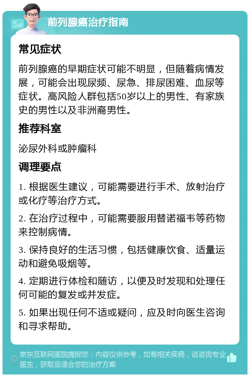 前列腺癌治疗指南 常见症状 前列腺癌的早期症状可能不明显，但随着病情发展，可能会出现尿频、尿急、排尿困难、血尿等症状。高风险人群包括50岁以上的男性、有家族史的男性以及非洲裔男性。 推荐科室 泌尿外科或肿瘤科 调理要点 1. 根据医生建议，可能需要进行手术、放射治疗或化疗等治疗方式。 2. 在治疗过程中，可能需要服用替诺福韦等药物来控制病情。 3. 保持良好的生活习惯，包括健康饮食、适量运动和避免吸烟等。 4. 定期进行体检和随访，以便及时发现和处理任何可能的复发或并发症。 5. 如果出现任何不适或疑问，应及时向医生咨询和寻求帮助。