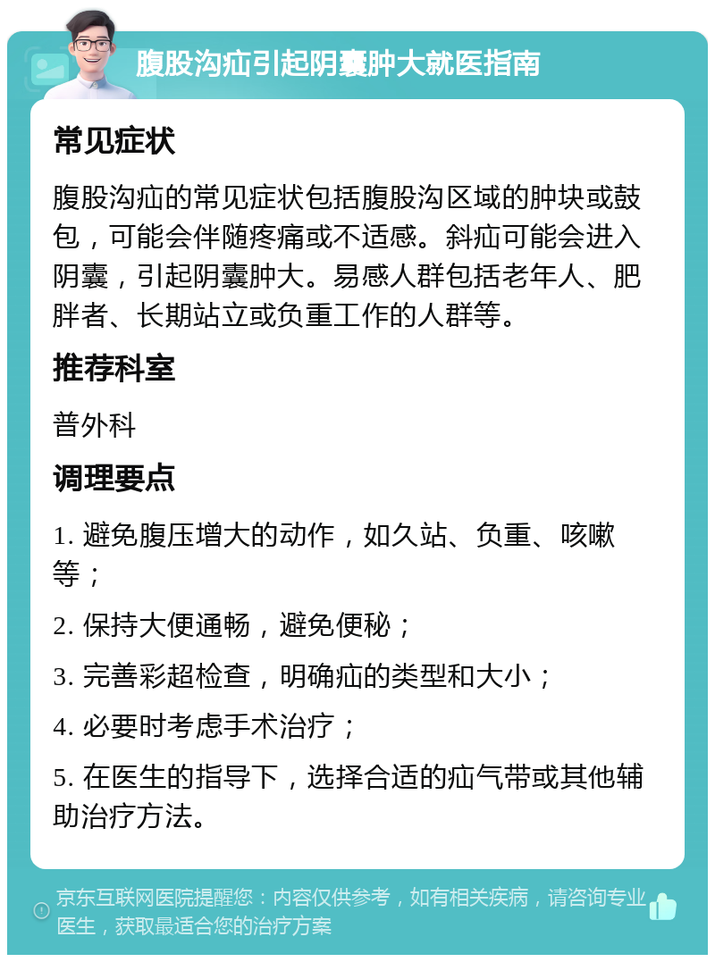 腹股沟疝引起阴囊肿大就医指南 常见症状 腹股沟疝的常见症状包括腹股沟区域的肿块或鼓包，可能会伴随疼痛或不适感。斜疝可能会进入阴囊，引起阴囊肿大。易感人群包括老年人、肥胖者、长期站立或负重工作的人群等。 推荐科室 普外科 调理要点 1. 避免腹压增大的动作，如久站、负重、咳嗽等； 2. 保持大便通畅，避免便秘； 3. 完善彩超检查，明确疝的类型和大小； 4. 必要时考虑手术治疗； 5. 在医生的指导下，选择合适的疝气带或其他辅助治疗方法。