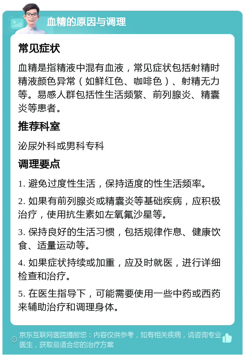 血精的原因与调理 常见症状 血精是指精液中混有血液，常见症状包括射精时精液颜色异常（如鲜红色、咖啡色）、射精无力等。易感人群包括性生活频繁、前列腺炎、精囊炎等患者。 推荐科室 泌尿外科或男科专科 调理要点 1. 避免过度性生活，保持适度的性生活频率。 2. 如果有前列腺炎或精囊炎等基础疾病，应积极治疗，使用抗生素如左氧氟沙星等。 3. 保持良好的生活习惯，包括规律作息、健康饮食、适量运动等。 4. 如果症状持续或加重，应及时就医，进行详细检查和治疗。 5. 在医生指导下，可能需要使用一些中药或西药来辅助治疗和调理身体。