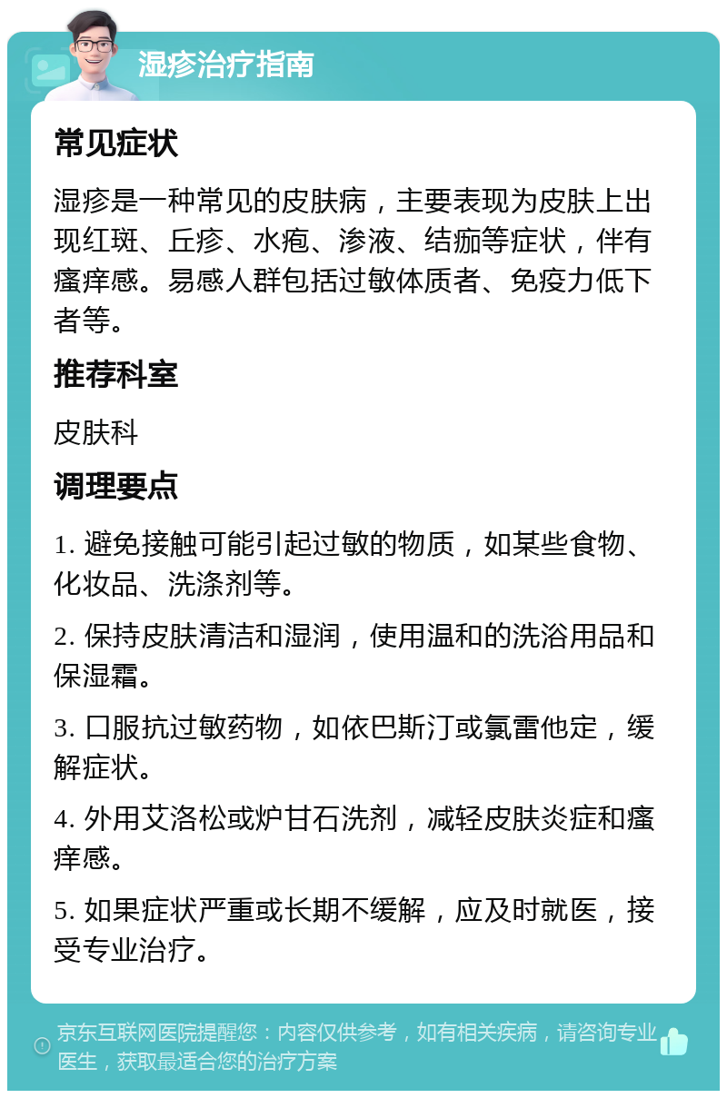 湿疹治疗指南 常见症状 湿疹是一种常见的皮肤病，主要表现为皮肤上出现红斑、丘疹、水疱、渗液、结痂等症状，伴有瘙痒感。易感人群包括过敏体质者、免疫力低下者等。 推荐科室 皮肤科 调理要点 1. 避免接触可能引起过敏的物质，如某些食物、化妆品、洗涤剂等。 2. 保持皮肤清洁和湿润，使用温和的洗浴用品和保湿霜。 3. 口服抗过敏药物，如依巴斯汀或氯雷他定，缓解症状。 4. 外用艾洛松或炉甘石洗剂，减轻皮肤炎症和瘙痒感。 5. 如果症状严重或长期不缓解，应及时就医，接受专业治疗。