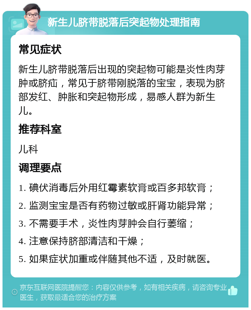 新生儿脐带脱落后突起物处理指南 常见症状 新生儿脐带脱落后出现的突起物可能是炎性肉芽肿或脐疝，常见于脐带刚脱落的宝宝，表现为脐部发红、肿胀和突起物形成，易感人群为新生儿。 推荐科室 儿科 调理要点 1. 碘伏消毒后外用红霉素软膏或百多邦软膏； 2. 监测宝宝是否有药物过敏或肝肾功能异常； 3. 不需要手术，炎性肉芽肿会自行萎缩； 4. 注意保持脐部清洁和干燥； 5. 如果症状加重或伴随其他不适，及时就医。