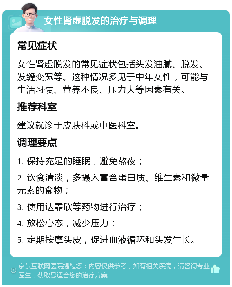 女性肾虚脱发的治疗与调理 常见症状 女性肾虚脱发的常见症状包括头发油腻、脱发、发缝变宽等。这种情况多见于中年女性，可能与生活习惯、营养不良、压力大等因素有关。 推荐科室 建议就诊于皮肤科或中医科室。 调理要点 1. 保持充足的睡眠，避免熬夜； 2. 饮食清淡，多摄入富含蛋白质、维生素和微量元素的食物； 3. 使用达霏欣等药物进行治疗； 4. 放松心态，减少压力； 5. 定期按摩头皮，促进血液循环和头发生长。