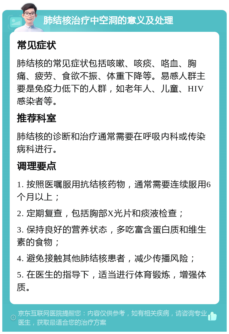 肺结核治疗中空洞的意义及处理 常见症状 肺结核的常见症状包括咳嗽、咳痰、咯血、胸痛、疲劳、食欲不振、体重下降等。易感人群主要是免疫力低下的人群，如老年人、儿童、HIV感染者等。 推荐科室 肺结核的诊断和治疗通常需要在呼吸内科或传染病科进行。 调理要点 1. 按照医嘱服用抗结核药物，通常需要连续服用6个月以上； 2. 定期复查，包括胸部X光片和痰液检查； 3. 保持良好的营养状态，多吃富含蛋白质和维生素的食物； 4. 避免接触其他肺结核患者，减少传播风险； 5. 在医生的指导下，适当进行体育锻炼，增强体质。