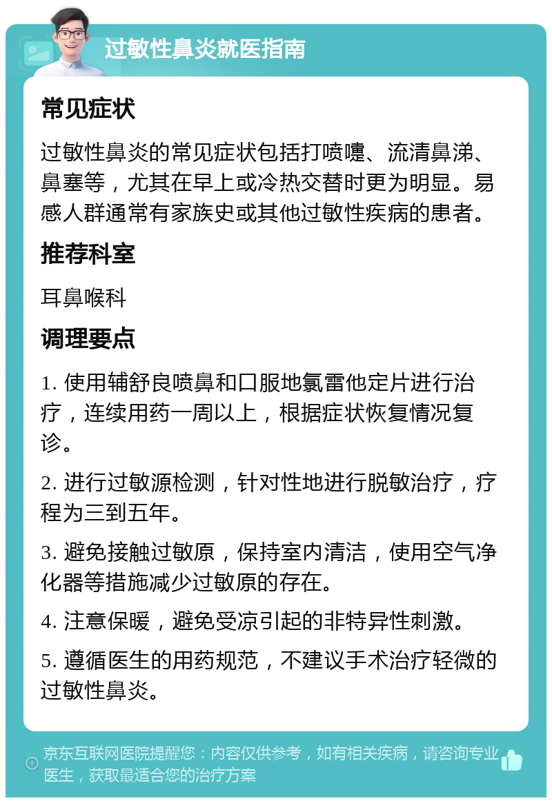 过敏性鼻炎就医指南 常见症状 过敏性鼻炎的常见症状包括打喷嚏、流清鼻涕、鼻塞等，尤其在早上或冷热交替时更为明显。易感人群通常有家族史或其他过敏性疾病的患者。 推荐科室 耳鼻喉科 调理要点 1. 使用辅舒良喷鼻和口服地氯雷他定片进行治疗，连续用药一周以上，根据症状恢复情况复诊。 2. 进行过敏源检测，针对性地进行脱敏治疗，疗程为三到五年。 3. 避免接触过敏原，保持室内清洁，使用空气净化器等措施减少过敏原的存在。 4. 注意保暖，避免受凉引起的非特异性刺激。 5. 遵循医生的用药规范，不建议手术治疗轻微的过敏性鼻炎。