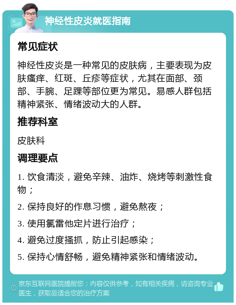 神经性皮炎就医指南 常见症状 神经性皮炎是一种常见的皮肤病，主要表现为皮肤瘙痒、红斑、丘疹等症状，尤其在面部、颈部、手腕、足踝等部位更为常见。易感人群包括精神紧张、情绪波动大的人群。 推荐科室 皮肤科 调理要点 1. 饮食清淡，避免辛辣、油炸、烧烤等刺激性食物； 2. 保持良好的作息习惯，避免熬夜； 3. 使用氯雷他定片进行治疗； 4. 避免过度搔抓，防止引起感染； 5. 保持心情舒畅，避免精神紧张和情绪波动。