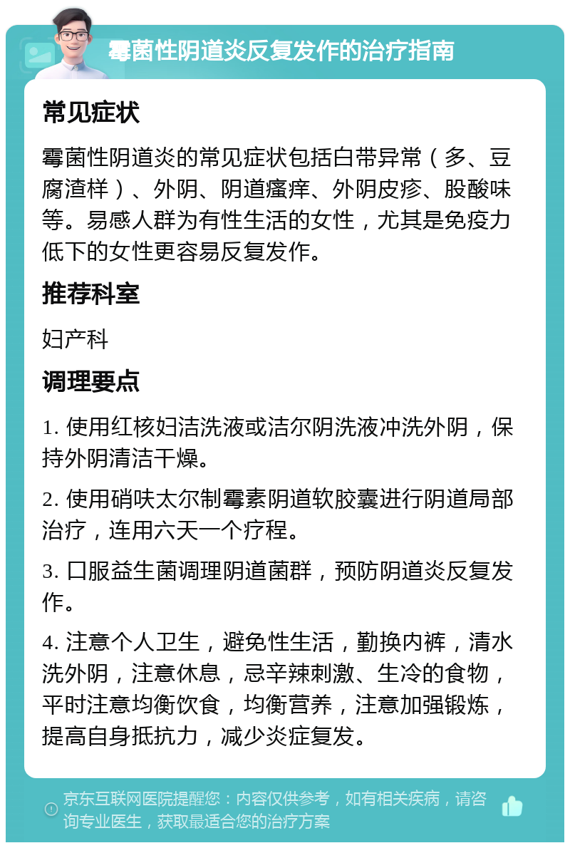 霉菌性阴道炎反复发作的治疗指南 常见症状 霉菌性阴道炎的常见症状包括白带异常（多、豆腐渣样）、外阴、阴道瘙痒、外阴皮疹、股酸味等。易感人群为有性生活的女性，尤其是免疫力低下的女性更容易反复发作。 推荐科室 妇产科 调理要点 1. 使用红核妇洁洗液或洁尔阴洗液冲洗外阴，保持外阴清洁干燥。 2. 使用硝呋太尔制霉素阴道软胶囊进行阴道局部治疗，连用六天一个疗程。 3. 口服益生菌调理阴道菌群，预防阴道炎反复发作。 4. 注意个人卫生，避免性生活，勤换内裤，清水洗外阴，注意休息，忌辛辣刺激、生冷的食物，平时注意均衡饮食，均衡营养，注意加强锻炼，提高自身抵抗力，减少炎症复发。