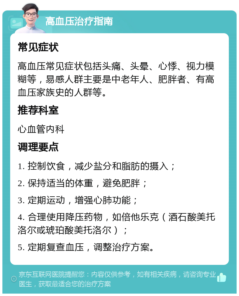 高血压治疗指南 常见症状 高血压常见症状包括头痛、头晕、心悸、视力模糊等，易感人群主要是中老年人、肥胖者、有高血压家族史的人群等。 推荐科室 心血管内科 调理要点 1. 控制饮食，减少盐分和脂肪的摄入； 2. 保持适当的体重，避免肥胖； 3. 定期运动，增强心肺功能； 4. 合理使用降压药物，如倍他乐克（酒石酸美托洛尔或琥珀酸美托洛尔）； 5. 定期复查血压，调整治疗方案。