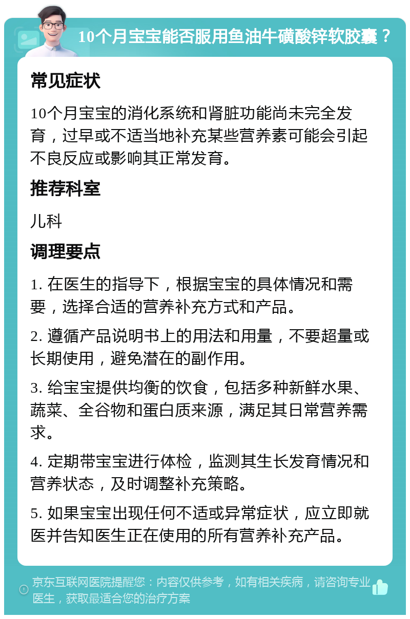 10个月宝宝能否服用鱼油牛磺酸锌软胶囊？ 常见症状 10个月宝宝的消化系统和肾脏功能尚未完全发育，过早或不适当地补充某些营养素可能会引起不良反应或影响其正常发育。 推荐科室 儿科 调理要点 1. 在医生的指导下，根据宝宝的具体情况和需要，选择合适的营养补充方式和产品。 2. 遵循产品说明书上的用法和用量，不要超量或长期使用，避免潜在的副作用。 3. 给宝宝提供均衡的饮食，包括多种新鲜水果、蔬菜、全谷物和蛋白质来源，满足其日常营养需求。 4. 定期带宝宝进行体检，监测其生长发育情况和营养状态，及时调整补充策略。 5. 如果宝宝出现任何不适或异常症状，应立即就医并告知医生正在使用的所有营养补充产品。