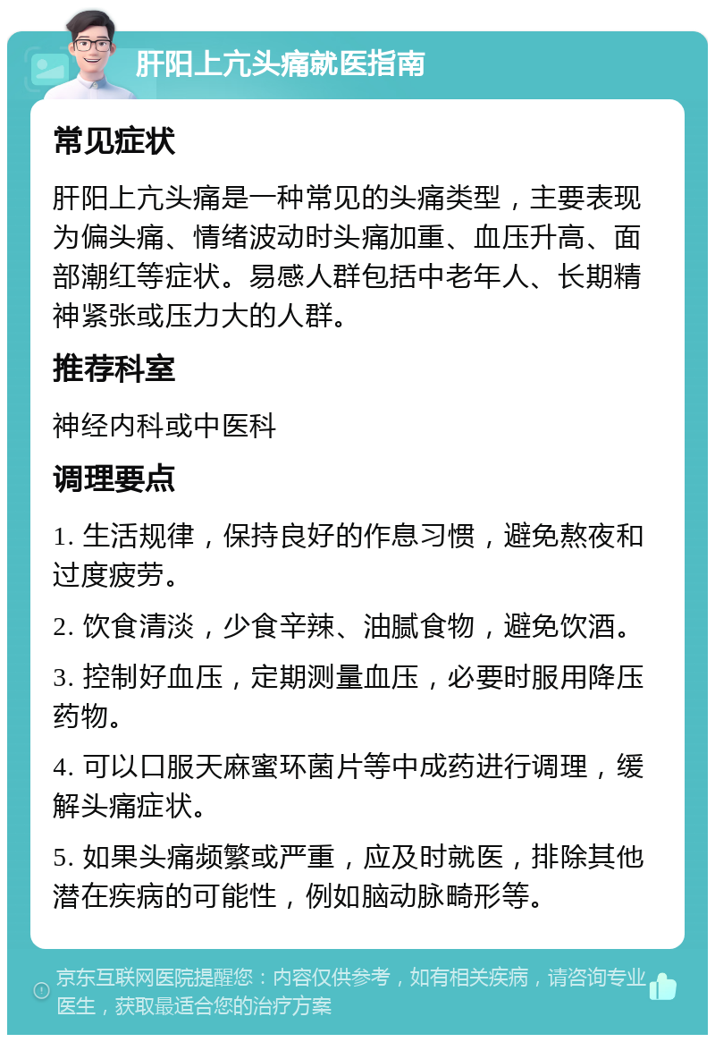 肝阳上亢头痛就医指南 常见症状 肝阳上亢头痛是一种常见的头痛类型，主要表现为偏头痛、情绪波动时头痛加重、血压升高、面部潮红等症状。易感人群包括中老年人、长期精神紧张或压力大的人群。 推荐科室 神经内科或中医科 调理要点 1. 生活规律，保持良好的作息习惯，避免熬夜和过度疲劳。 2. 饮食清淡，少食辛辣、油腻食物，避免饮酒。 3. 控制好血压，定期测量血压，必要时服用降压药物。 4. 可以口服天麻蜜环菌片等中成药进行调理，缓解头痛症状。 5. 如果头痛频繁或严重，应及时就医，排除其他潜在疾病的可能性，例如脑动脉畸形等。