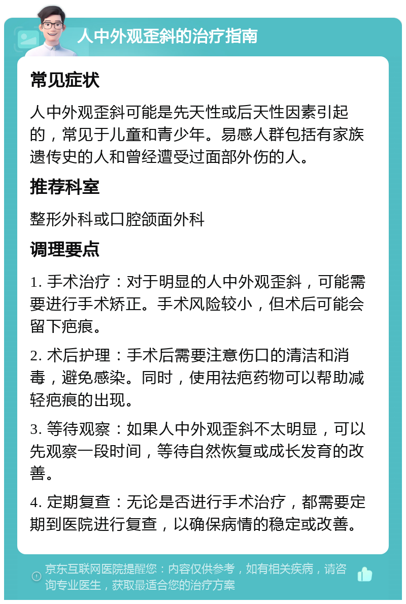 人中外观歪斜的治疗指南 常见症状 人中外观歪斜可能是先天性或后天性因素引起的，常见于儿童和青少年。易感人群包括有家族遗传史的人和曾经遭受过面部外伤的人。 推荐科室 整形外科或口腔颌面外科 调理要点 1. 手术治疗：对于明显的人中外观歪斜，可能需要进行手术矫正。手术风险较小，但术后可能会留下疤痕。 2. 术后护理：手术后需要注意伤口的清洁和消毒，避免感染。同时，使用祛疤药物可以帮助减轻疤痕的出现。 3. 等待观察：如果人中外观歪斜不太明显，可以先观察一段时间，等待自然恢复或成长发育的改善。 4. 定期复查：无论是否进行手术治疗，都需要定期到医院进行复查，以确保病情的稳定或改善。