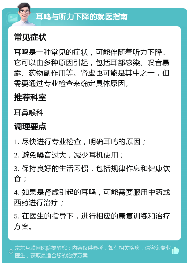 耳鸣与听力下降的就医指南 常见症状 耳鸣是一种常见的症状，可能伴随着听力下降。它可以由多种原因引起，包括耳部感染、噪音暴露、药物副作用等。肾虚也可能是其中之一，但需要通过专业检查来确定具体原因。 推荐科室 耳鼻喉科 调理要点 1. 尽快进行专业检查，明确耳鸣的原因； 2. 避免噪音过大，减少耳机使用； 3. 保持良好的生活习惯，包括规律作息和健康饮食； 4. 如果是肾虚引起的耳鸣，可能需要服用中药或西药进行治疗； 5. 在医生的指导下，进行相应的康复训练和治疗方案。