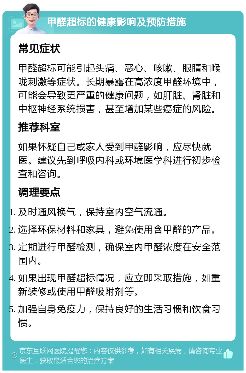 甲醛超标的健康影响及预防措施 常见症状 甲醛超标可能引起头痛、恶心、咳嗽、眼睛和喉咙刺激等症状。长期暴露在高浓度甲醛环境中，可能会导致更严重的健康问题，如肝脏、肾脏和中枢神经系统损害，甚至增加某些癌症的风险。 推荐科室 如果怀疑自己或家人受到甲醛影响，应尽快就医。建议先到呼吸内科或环境医学科进行初步检查和咨询。 调理要点 及时通风换气，保持室内空气流通。 选择环保材料和家具，避免使用含甲醛的产品。 定期进行甲醛检测，确保室内甲醛浓度在安全范围内。 如果出现甲醛超标情况，应立即采取措施，如重新装修或使用甲醛吸附剂等。 加强自身免疫力，保持良好的生活习惯和饮食习惯。