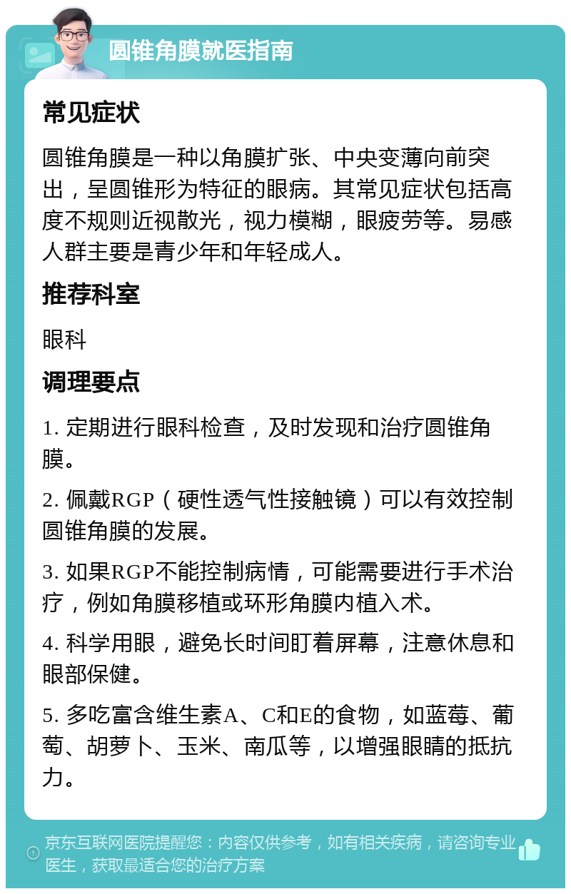 圆锥角膜就医指南 常见症状 圆锥角膜是一种以角膜扩张、中央变薄向前突出，呈圆锥形为特征的眼病。其常见症状包括高度不规则近视散光，视力模糊，眼疲劳等。易感人群主要是青少年和年轻成人。 推荐科室 眼科 调理要点 1. 定期进行眼科检查，及时发现和治疗圆锥角膜。 2. 佩戴RGP（硬性透气性接触镜）可以有效控制圆锥角膜的发展。 3. 如果RGP不能控制病情，可能需要进行手术治疗，例如角膜移植或环形角膜内植入术。 4. 科学用眼，避免长时间盯着屏幕，注意休息和眼部保健。 5. 多吃富含维生素A、C和E的食物，如蓝莓、葡萄、胡萝卜、玉米、南瓜等，以增强眼睛的抵抗力。