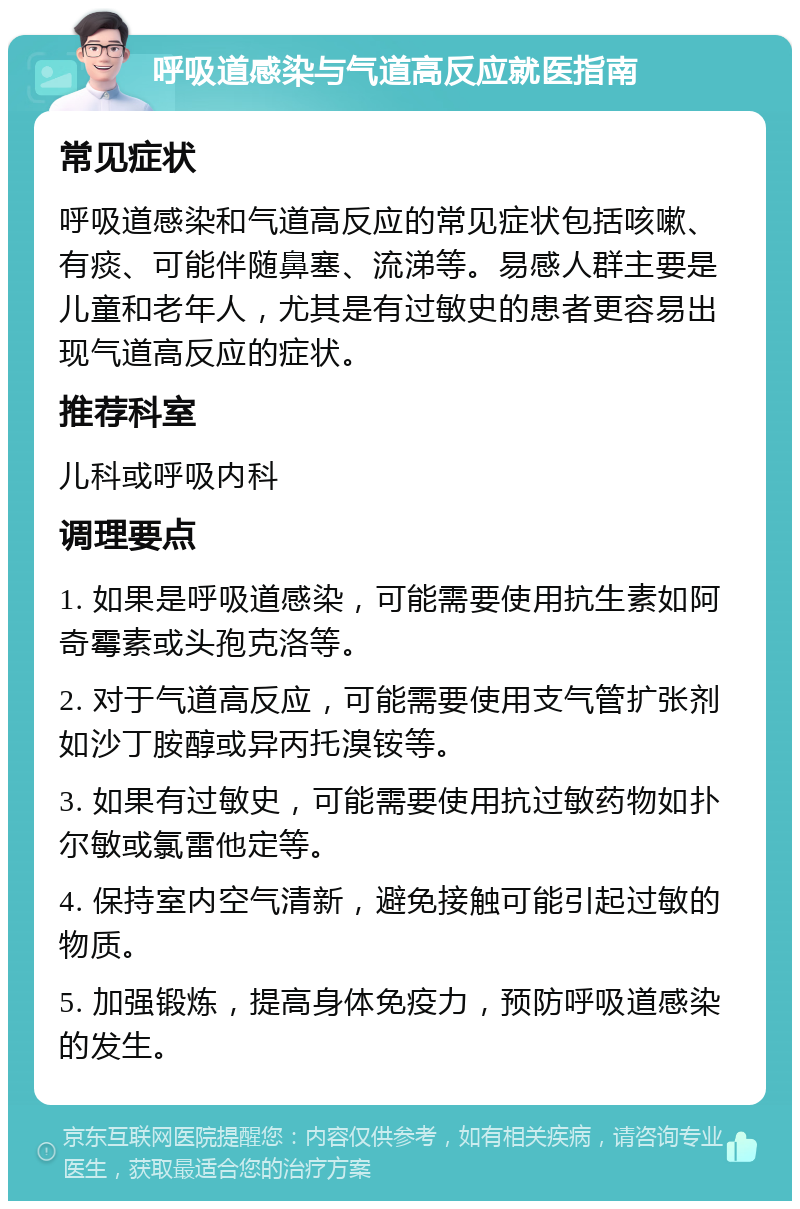 呼吸道感染与气道高反应就医指南 常见症状 呼吸道感染和气道高反应的常见症状包括咳嗽、有痰、可能伴随鼻塞、流涕等。易感人群主要是儿童和老年人，尤其是有过敏史的患者更容易出现气道高反应的症状。 推荐科室 儿科或呼吸内科 调理要点 1. 如果是呼吸道感染，可能需要使用抗生素如阿奇霉素或头孢克洛等。 2. 对于气道高反应，可能需要使用支气管扩张剂如沙丁胺醇或异丙托溴铵等。 3. 如果有过敏史，可能需要使用抗过敏药物如扑尔敏或氯雷他定等。 4. 保持室内空气清新，避免接触可能引起过敏的物质。 5. 加强锻炼，提高身体免疫力，预防呼吸道感染的发生。