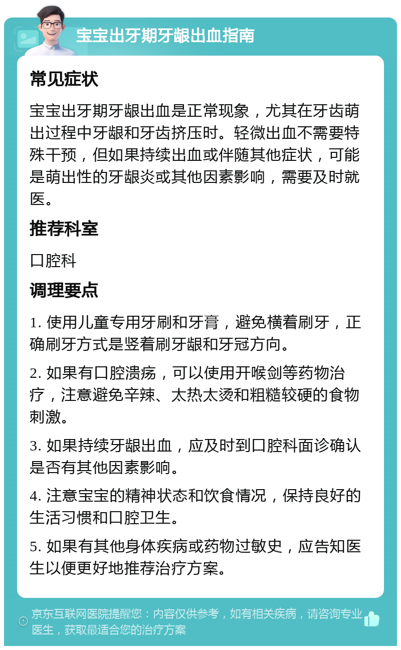 宝宝出牙期牙龈出血指南 常见症状 宝宝出牙期牙龈出血是正常现象，尤其在牙齿萌出过程中牙龈和牙齿挤压时。轻微出血不需要特殊干预，但如果持续出血或伴随其他症状，可能是萌出性的牙龈炎或其他因素影响，需要及时就医。 推荐科室 口腔科 调理要点 1. 使用儿童专用牙刷和牙膏，避免横着刷牙，正确刷牙方式是竖着刷牙龈和牙冠方向。 2. 如果有口腔溃疡，可以使用开喉剑等药物治疗，注意避免辛辣、太热太烫和粗糙较硬的食物刺激。 3. 如果持续牙龈出血，应及时到口腔科面诊确认是否有其他因素影响。 4. 注意宝宝的精神状态和饮食情况，保持良好的生活习惯和口腔卫生。 5. 如果有其他身体疾病或药物过敏史，应告知医生以便更好地推荐治疗方案。