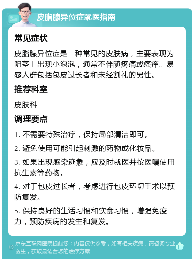 皮脂腺异位症就医指南 常见症状 皮脂腺异位症是一种常见的皮肤病，主要表现为阴茎上出现小泡泡，通常不伴随疼痛或瘙痒。易感人群包括包皮过长者和未经割礼的男性。 推荐科室 皮肤科 调理要点 1. 不需要特殊治疗，保持局部清洁即可。 2. 避免使用可能引起刺激的药物或化妆品。 3. 如果出现感染迹象，应及时就医并按医嘱使用抗生素等药物。 4. 对于包皮过长者，考虑进行包皮环切手术以预防复发。 5. 保持良好的生活习惯和饮食习惯，增强免疫力，预防疾病的发生和复发。