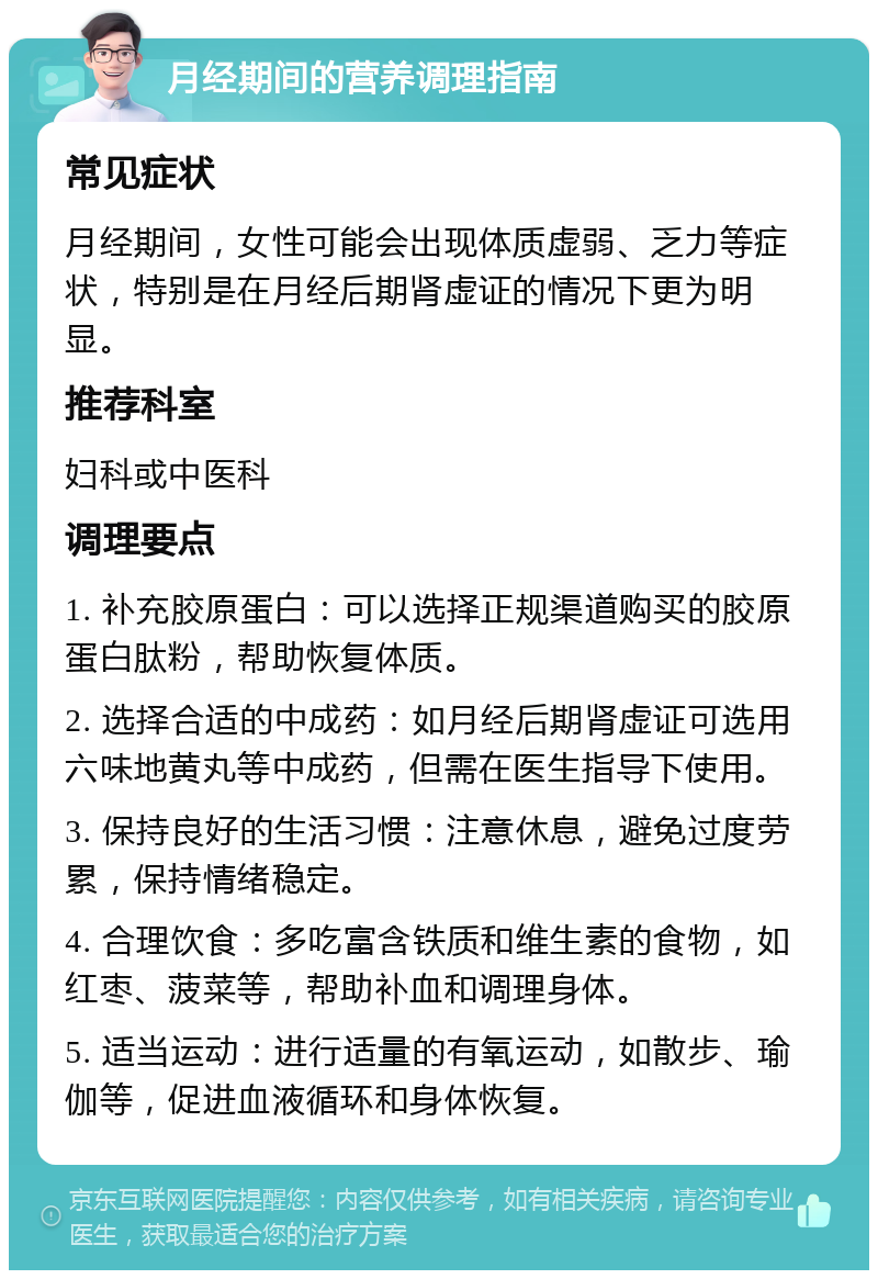 月经期间的营养调理指南 常见症状 月经期间，女性可能会出现体质虚弱、乏力等症状，特别是在月经后期肾虚证的情况下更为明显。 推荐科室 妇科或中医科 调理要点 1. 补充胶原蛋白：可以选择正规渠道购买的胶原蛋白肽粉，帮助恢复体质。 2. 选择合适的中成药：如月经后期肾虚证可选用六味地黄丸等中成药，但需在医生指导下使用。 3. 保持良好的生活习惯：注意休息，避免过度劳累，保持情绪稳定。 4. 合理饮食：多吃富含铁质和维生素的食物，如红枣、菠菜等，帮助补血和调理身体。 5. 适当运动：进行适量的有氧运动，如散步、瑜伽等，促进血液循环和身体恢复。