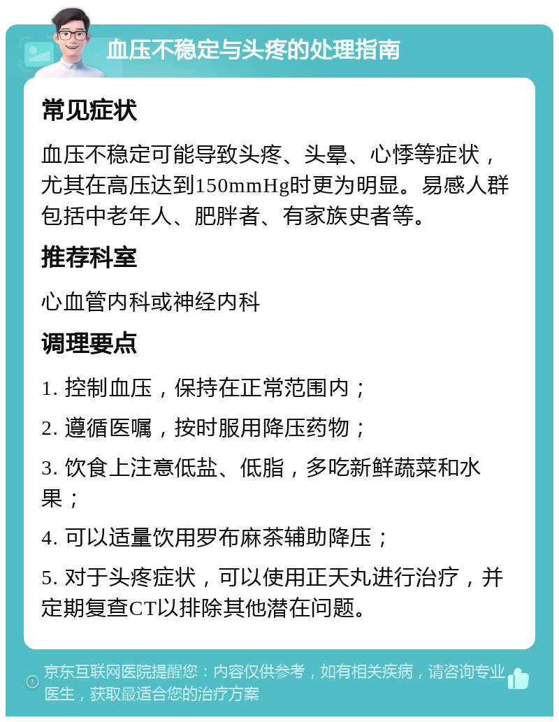 血压不稳定与头疼的处理指南 常见症状 血压不稳定可能导致头疼、头晕、心悸等症状，尤其在高压达到150mmHg时更为明显。易感人群包括中老年人、肥胖者、有家族史者等。 推荐科室 心血管内科或神经内科 调理要点 1. 控制血压，保持在正常范围内； 2. 遵循医嘱，按时服用降压药物； 3. 饮食上注意低盐、低脂，多吃新鲜蔬菜和水果； 4. 可以适量饮用罗布麻茶辅助降压； 5. 对于头疼症状，可以使用正天丸进行治疗，并定期复查CT以排除其他潜在问题。