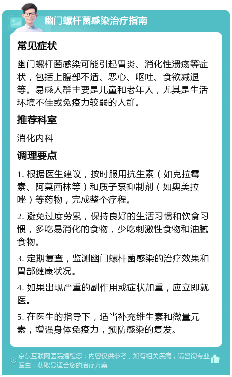 幽门螺杆菌感染治疗指南 常见症状 幽门螺杆菌感染可能引起胃炎、消化性溃疡等症状，包括上腹部不适、恶心、呕吐、食欲减退等。易感人群主要是儿童和老年人，尤其是生活环境不佳或免疫力较弱的人群。 推荐科室 消化内科 调理要点 1. 根据医生建议，按时服用抗生素（如克拉霉素、阿莫西林等）和质子泵抑制剂（如奥美拉唑）等药物，完成整个疗程。 2. 避免过度劳累，保持良好的生活习惯和饮食习惯，多吃易消化的食物，少吃刺激性食物和油腻食物。 3. 定期复查，监测幽门螺杆菌感染的治疗效果和胃部健康状况。 4. 如果出现严重的副作用或症状加重，应立即就医。 5. 在医生的指导下，适当补充维生素和微量元素，增强身体免疫力，预防感染的复发。