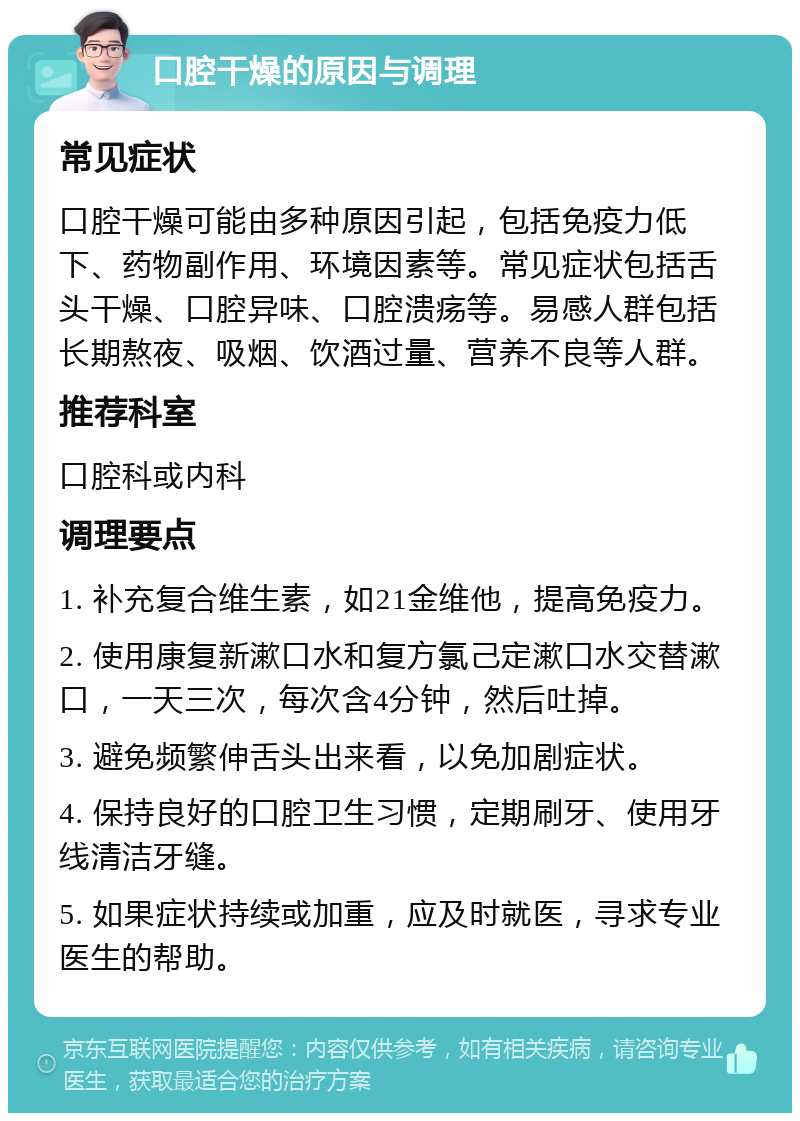 口腔干燥的原因与调理 常见症状 口腔干燥可能由多种原因引起，包括免疫力低下、药物副作用、环境因素等。常见症状包括舌头干燥、口腔异味、口腔溃疡等。易感人群包括长期熬夜、吸烟、饮酒过量、营养不良等人群。 推荐科室 口腔科或内科 调理要点 1. 补充复合维生素，如21金维他，提高免疫力。 2. 使用康复新漱口水和复方氯己定漱口水交替漱口，一天三次，每次含4分钟，然后吐掉。 3. 避免频繁伸舌头出来看，以免加剧症状。 4. 保持良好的口腔卫生习惯，定期刷牙、使用牙线清洁牙缝。 5. 如果症状持续或加重，应及时就医，寻求专业医生的帮助。