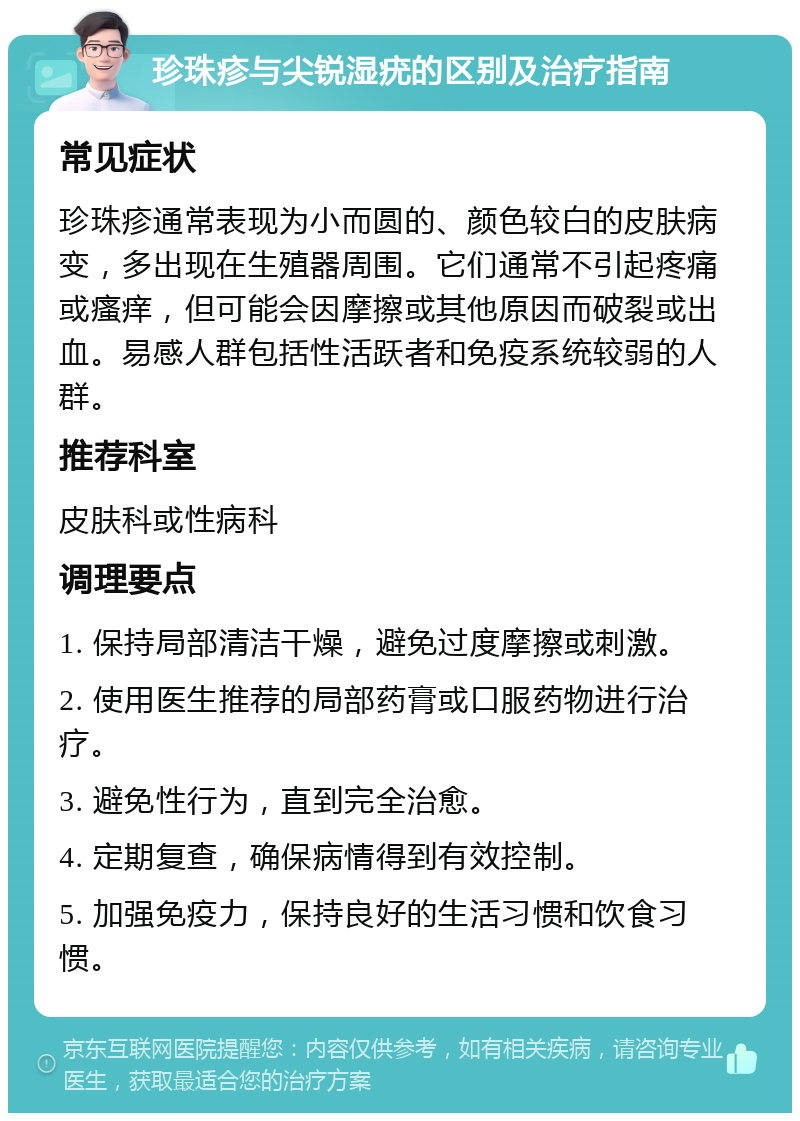 珍珠疹与尖锐湿疣的区别及治疗指南 常见症状 珍珠疹通常表现为小而圆的、颜色较白的皮肤病变，多出现在生殖器周围。它们通常不引起疼痛或瘙痒，但可能会因摩擦或其他原因而破裂或出血。易感人群包括性活跃者和免疫系统较弱的人群。 推荐科室 皮肤科或性病科 调理要点 1. 保持局部清洁干燥，避免过度摩擦或刺激。 2. 使用医生推荐的局部药膏或口服药物进行治疗。 3. 避免性行为，直到完全治愈。 4. 定期复查，确保病情得到有效控制。 5. 加强免疫力，保持良好的生活习惯和饮食习惯。