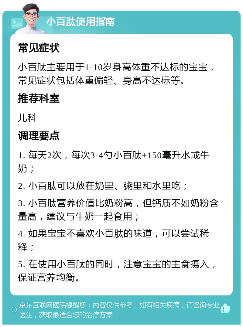 小百肽使用指南 常见症状 小百肽主要用于1-10岁身高体重不达标的宝宝，常见症状包括体重偏轻、身高不达标等。 推荐科室 儿科 调理要点 1. 每天2次，每次3-4勺小百肽+150毫升水或牛奶； 2. 小百肽可以放在奶里、粥里和水里吃； 3. 小百肽营养价值比奶粉高，但钙质不如奶粉含量高，建议与牛奶一起食用； 4. 如果宝宝不喜欢小百肽的味道，可以尝试稀释； 5. 在使用小百肽的同时，注意宝宝的主食摄入，保证营养均衡。