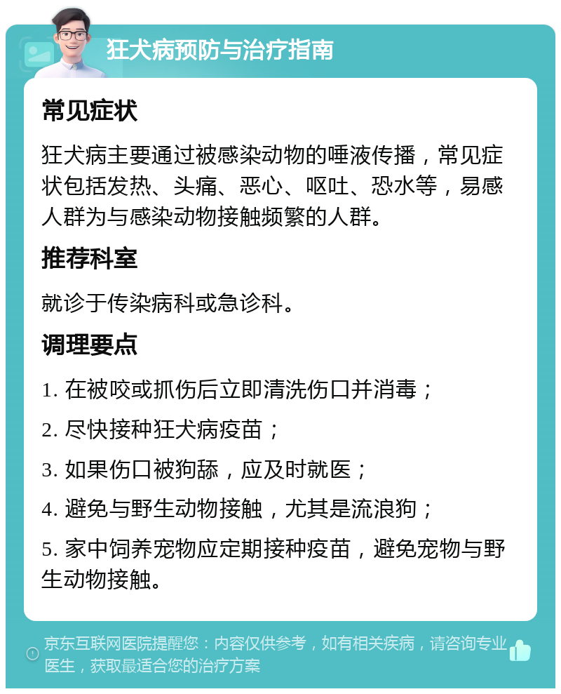 狂犬病预防与治疗指南 常见症状 狂犬病主要通过被感染动物的唾液传播，常见症状包括发热、头痛、恶心、呕吐、恐水等，易感人群为与感染动物接触频繁的人群。 推荐科室 就诊于传染病科或急诊科。 调理要点 1. 在被咬或抓伤后立即清洗伤口并消毒； 2. 尽快接种狂犬病疫苗； 3. 如果伤口被狗舔，应及时就医； 4. 避免与野生动物接触，尤其是流浪狗； 5. 家中饲养宠物应定期接种疫苗，避免宠物与野生动物接触。