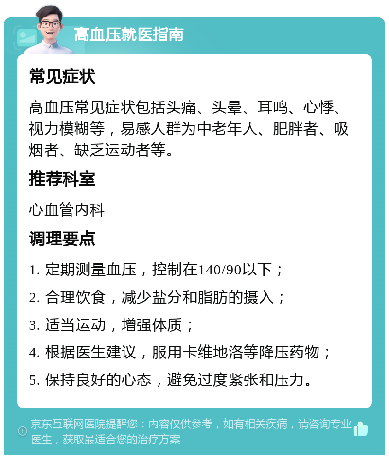 高血压就医指南 常见症状 高血压常见症状包括头痛、头晕、耳鸣、心悸、视力模糊等，易感人群为中老年人、肥胖者、吸烟者、缺乏运动者等。 推荐科室 心血管内科 调理要点 1. 定期测量血压，控制在140/90以下； 2. 合理饮食，减少盐分和脂肪的摄入； 3. 适当运动，增强体质； 4. 根据医生建议，服用卡维地洛等降压药物； 5. 保持良好的心态，避免过度紧张和压力。