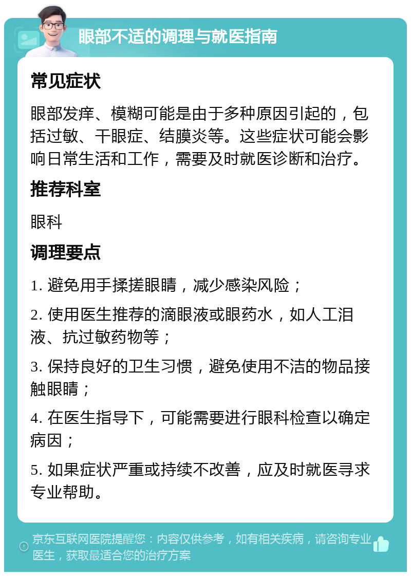 眼部不适的调理与就医指南 常见症状 眼部发痒、模糊可能是由于多种原因引起的，包括过敏、干眼症、结膜炎等。这些症状可能会影响日常生活和工作，需要及时就医诊断和治疗。 推荐科室 眼科 调理要点 1. 避免用手揉搓眼睛，减少感染风险； 2. 使用医生推荐的滴眼液或眼药水，如人工泪液、抗过敏药物等； 3. 保持良好的卫生习惯，避免使用不洁的物品接触眼睛； 4. 在医生指导下，可能需要进行眼科检查以确定病因； 5. 如果症状严重或持续不改善，应及时就医寻求专业帮助。