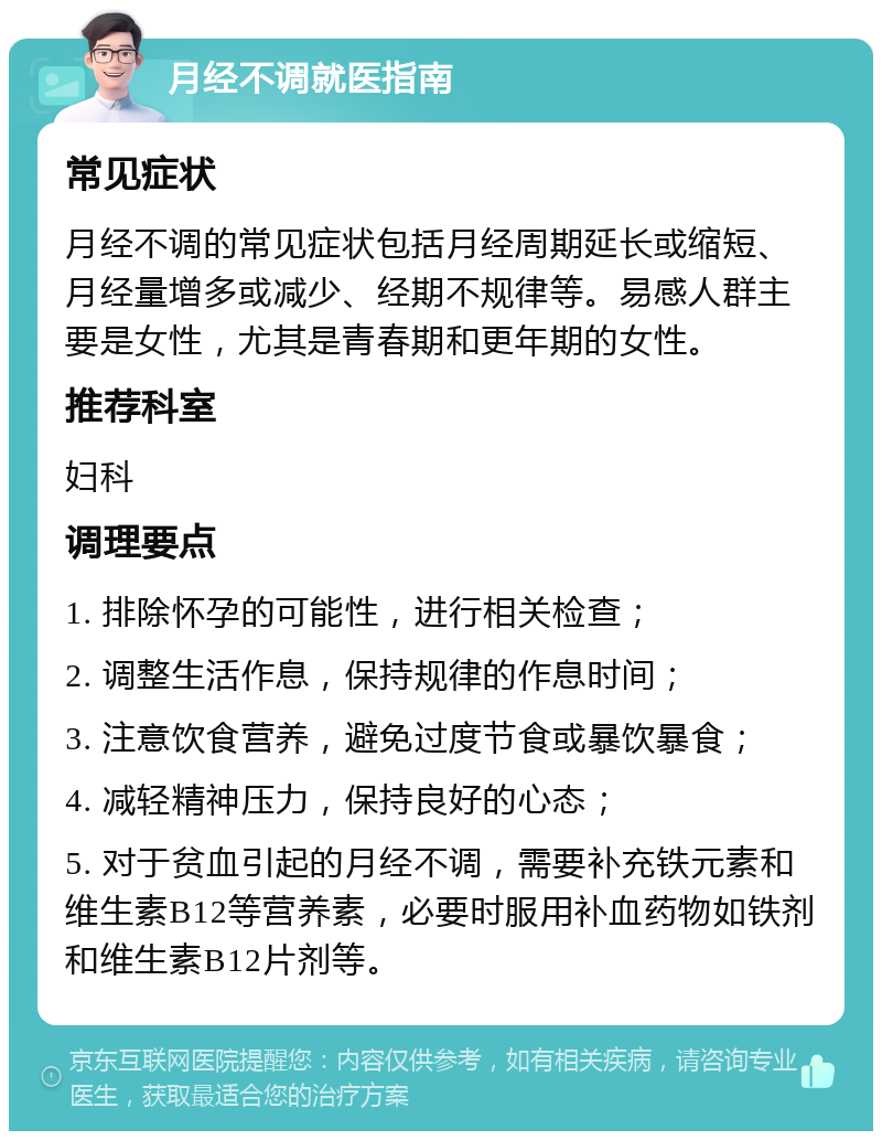 月经不调就医指南 常见症状 月经不调的常见症状包括月经周期延长或缩短、月经量增多或减少、经期不规律等。易感人群主要是女性，尤其是青春期和更年期的女性。 推荐科室 妇科 调理要点 1. 排除怀孕的可能性，进行相关检查； 2. 调整生活作息，保持规律的作息时间； 3. 注意饮食营养，避免过度节食或暴饮暴食； 4. 减轻精神压力，保持良好的心态； 5. 对于贫血引起的月经不调，需要补充铁元素和维生素B12等营养素，必要时服用补血药物如铁剂和维生素B12片剂等。