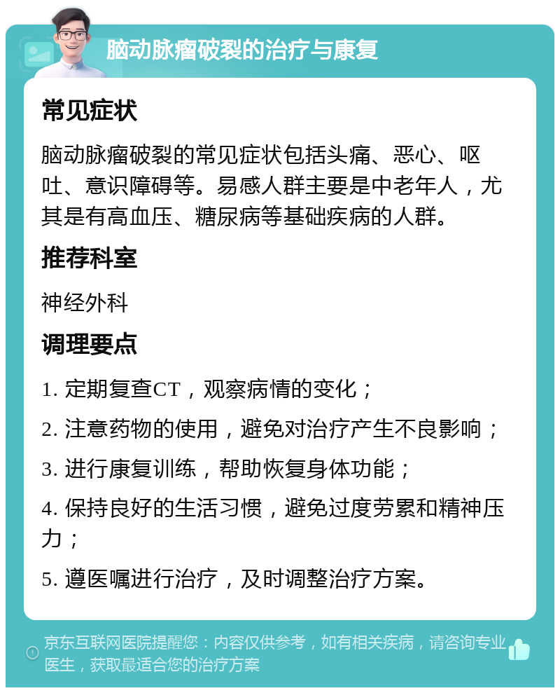 脑动脉瘤破裂的治疗与康复 常见症状 脑动脉瘤破裂的常见症状包括头痛、恶心、呕吐、意识障碍等。易感人群主要是中老年人，尤其是有高血压、糖尿病等基础疾病的人群。 推荐科室 神经外科 调理要点 1. 定期复查CT，观察病情的变化； 2. 注意药物的使用，避免对治疗产生不良影响； 3. 进行康复训练，帮助恢复身体功能； 4. 保持良好的生活习惯，避免过度劳累和精神压力； 5. 遵医嘱进行治疗，及时调整治疗方案。