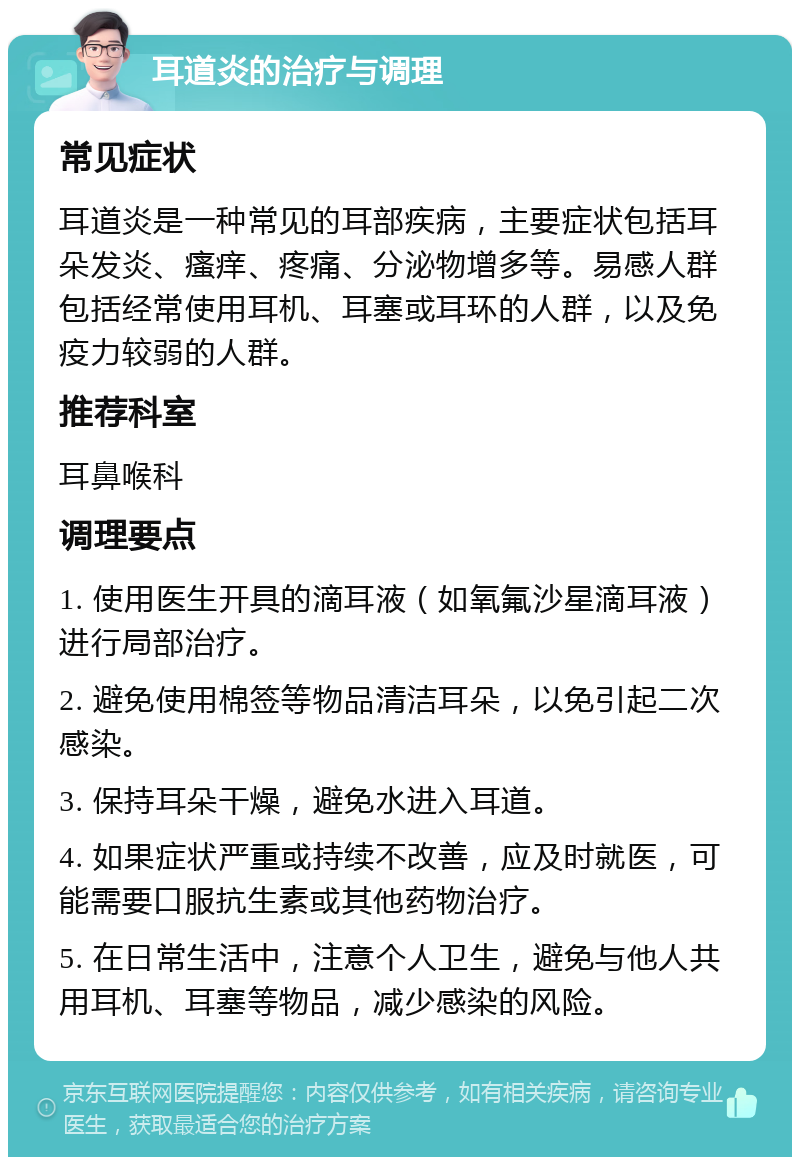 耳道炎的治疗与调理 常见症状 耳道炎是一种常见的耳部疾病，主要症状包括耳朵发炎、瘙痒、疼痛、分泌物增多等。易感人群包括经常使用耳机、耳塞或耳环的人群，以及免疫力较弱的人群。 推荐科室 耳鼻喉科 调理要点 1. 使用医生开具的滴耳液（如氧氟沙星滴耳液）进行局部治疗。 2. 避免使用棉签等物品清洁耳朵，以免引起二次感染。 3. 保持耳朵干燥，避免水进入耳道。 4. 如果症状严重或持续不改善，应及时就医，可能需要口服抗生素或其他药物治疗。 5. 在日常生活中，注意个人卫生，避免与他人共用耳机、耳塞等物品，减少感染的风险。