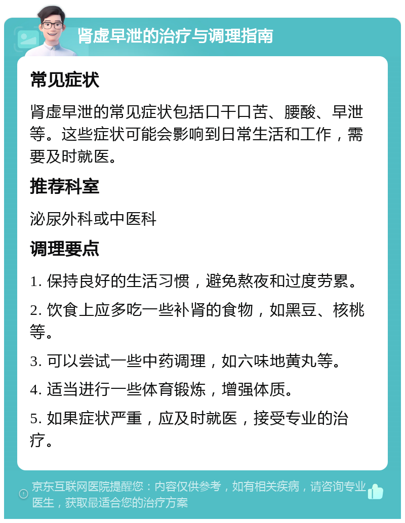 肾虚早泄的治疗与调理指南 常见症状 肾虚早泄的常见症状包括口干口苦、腰酸、早泄等。这些症状可能会影响到日常生活和工作，需要及时就医。 推荐科室 泌尿外科或中医科 调理要点 1. 保持良好的生活习惯，避免熬夜和过度劳累。 2. 饮食上应多吃一些补肾的食物，如黑豆、核桃等。 3. 可以尝试一些中药调理，如六味地黄丸等。 4. 适当进行一些体育锻炼，增强体质。 5. 如果症状严重，应及时就医，接受专业的治疗。