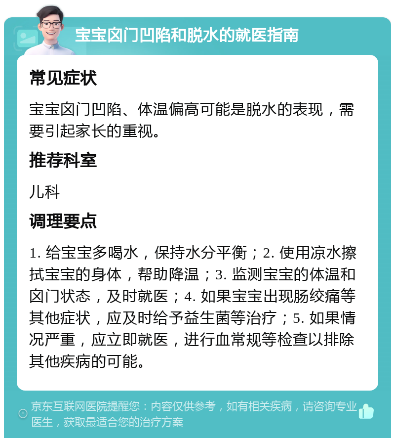 宝宝囟门凹陷和脱水的就医指南 常见症状 宝宝囟门凹陷、体温偏高可能是脱水的表现，需要引起家长的重视。 推荐科室 儿科 调理要点 1. 给宝宝多喝水，保持水分平衡；2. 使用凉水擦拭宝宝的身体，帮助降温；3. 监测宝宝的体温和囟门状态，及时就医；4. 如果宝宝出现肠绞痛等其他症状，应及时给予益生菌等治疗；5. 如果情况严重，应立即就医，进行血常规等检查以排除其他疾病的可能。