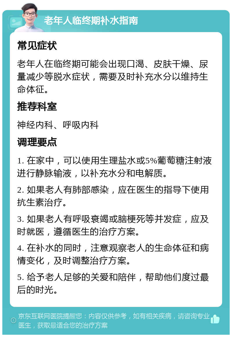 老年人临终期补水指南 常见症状 老年人在临终期可能会出现口渴、皮肤干燥、尿量减少等脱水症状，需要及时补充水分以维持生命体征。 推荐科室 神经内科、呼吸内科 调理要点 1. 在家中，可以使用生理盐水或5%葡萄糖注射液进行静脉输液，以补充水分和电解质。 2. 如果老人有肺部感染，应在医生的指导下使用抗生素治疗。 3. 如果老人有呼吸衰竭或脑梗死等并发症，应及时就医，遵循医生的治疗方案。 4. 在补水的同时，注意观察老人的生命体征和病情变化，及时调整治疗方案。 5. 给予老人足够的关爱和陪伴，帮助他们度过最后的时光。