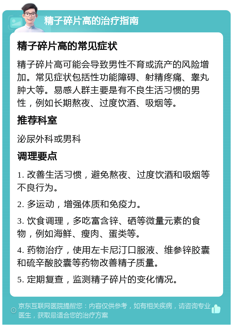 精子碎片高的治疗指南 精子碎片高的常见症状 精子碎片高可能会导致男性不育或流产的风险增加。常见症状包括性功能障碍、射精疼痛、睾丸肿大等。易感人群主要是有不良生活习惯的男性，例如长期熬夜、过度饮酒、吸烟等。 推荐科室 泌尿外科或男科 调理要点 1. 改善生活习惯，避免熬夜、过度饮酒和吸烟等不良行为。 2. 多运动，增强体质和免疫力。 3. 饮食调理，多吃富含锌、硒等微量元素的食物，例如海鲜、瘦肉、蛋类等。 4. 药物治疗，使用左卡尼汀口服液、维参锌胶囊和硫辛酸胶囊等药物改善精子质量。 5. 定期复查，监测精子碎片的变化情况。