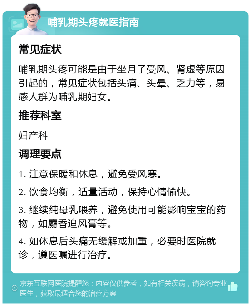 哺乳期头疼就医指南 常见症状 哺乳期头疼可能是由于坐月子受风、肾虚等原因引起的，常见症状包括头痛、头晕、乏力等，易感人群为哺乳期妇女。 推荐科室 妇产科 调理要点 1. 注意保暖和休息，避免受风寒。 2. 饮食均衡，适量活动，保持心情愉快。 3. 继续纯母乳喂养，避免使用可能影响宝宝的药物，如麝香追风膏等。 4. 如休息后头痛无缓解或加重，必要时医院就诊，遵医嘱进行治疗。