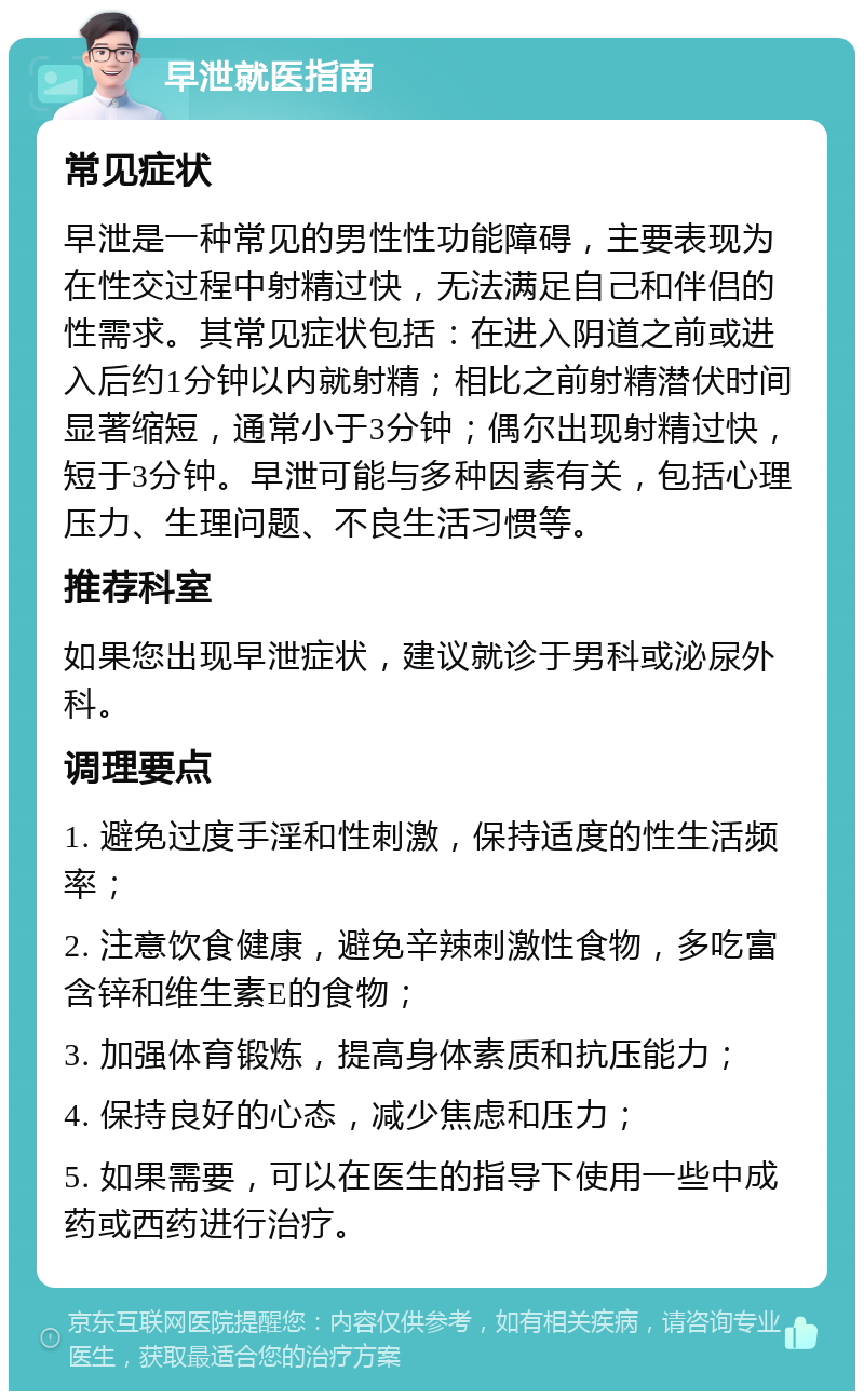 早泄就医指南 常见症状 早泄是一种常见的男性性功能障碍，主要表现为在性交过程中射精过快，无法满足自己和伴侣的性需求。其常见症状包括：在进入阴道之前或进入后约1分钟以内就射精；相比之前射精潜伏时间显著缩短，通常小于3分钟；偶尔出现射精过快，短于3分钟。早泄可能与多种因素有关，包括心理压力、生理问题、不良生活习惯等。 推荐科室 如果您出现早泄症状，建议就诊于男科或泌尿外科。 调理要点 1. 避免过度手淫和性刺激，保持适度的性生活频率； 2. 注意饮食健康，避免辛辣刺激性食物，多吃富含锌和维生素E的食物； 3. 加强体育锻炼，提高身体素质和抗压能力； 4. 保持良好的心态，减少焦虑和压力； 5. 如果需要，可以在医生的指导下使用一些中成药或西药进行治疗。