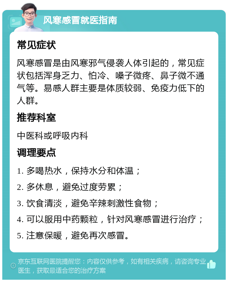 风寒感冒就医指南 常见症状 风寒感冒是由风寒邪气侵袭人体引起的，常见症状包括浑身乏力、怕冷、嗓子微疼、鼻子微不通气等。易感人群主要是体质较弱、免疫力低下的人群。 推荐科室 中医科或呼吸内科 调理要点 1. 多喝热水，保持水分和体温； 2. 多休息，避免过度劳累； 3. 饮食清淡，避免辛辣刺激性食物； 4. 可以服用中药颗粒，针对风寒感冒进行治疗； 5. 注意保暖，避免再次感冒。