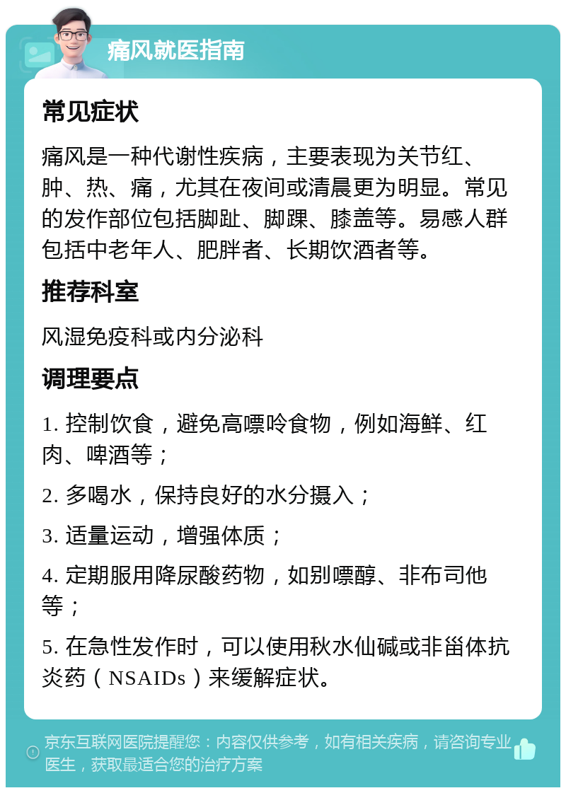 痛风就医指南 常见症状 痛风是一种代谢性疾病，主要表现为关节红、肿、热、痛，尤其在夜间或清晨更为明显。常见的发作部位包括脚趾、脚踝、膝盖等。易感人群包括中老年人、肥胖者、长期饮酒者等。 推荐科室 风湿免疫科或内分泌科 调理要点 1. 控制饮食，避免高嘌呤食物，例如海鲜、红肉、啤酒等； 2. 多喝水，保持良好的水分摄入； 3. 适量运动，增强体质； 4. 定期服用降尿酸药物，如别嘌醇、非布司他等； 5. 在急性发作时，可以使用秋水仙碱或非甾体抗炎药（NSAIDs）来缓解症状。