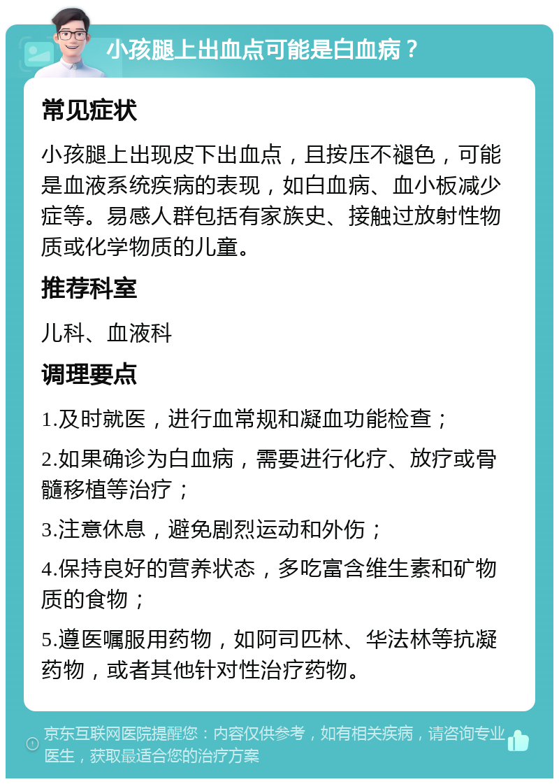 小孩腿上出血点可能是白血病？ 常见症状 小孩腿上出现皮下出血点，且按压不褪色，可能是血液系统疾病的表现，如白血病、血小板减少症等。易感人群包括有家族史、接触过放射性物质或化学物质的儿童。 推荐科室 儿科、血液科 调理要点 1.及时就医，进行血常规和凝血功能检查； 2.如果确诊为白血病，需要进行化疗、放疗或骨髓移植等治疗； 3.注意休息，避免剧烈运动和外伤； 4.保持良好的营养状态，多吃富含维生素和矿物质的食物； 5.遵医嘱服用药物，如阿司匹林、华法林等抗凝药物，或者其他针对性治疗药物。