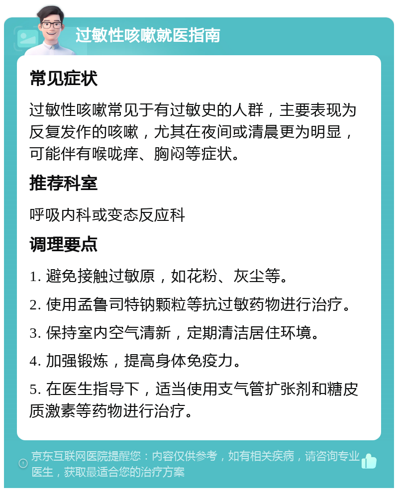 过敏性咳嗽就医指南 常见症状 过敏性咳嗽常见于有过敏史的人群，主要表现为反复发作的咳嗽，尤其在夜间或清晨更为明显，可能伴有喉咙痒、胸闷等症状。 推荐科室 呼吸内科或变态反应科 调理要点 1. 避免接触过敏原，如花粉、灰尘等。 2. 使用孟鲁司特钠颗粒等抗过敏药物进行治疗。 3. 保持室内空气清新，定期清洁居住环境。 4. 加强锻炼，提高身体免疫力。 5. 在医生指导下，适当使用支气管扩张剂和糖皮质激素等药物进行治疗。