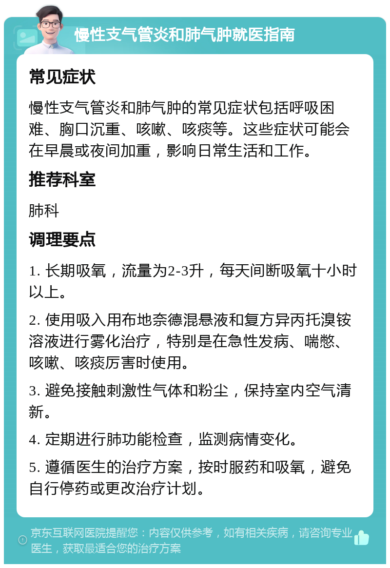 慢性支气管炎和肺气肿就医指南 常见症状 慢性支气管炎和肺气肿的常见症状包括呼吸困难、胸口沉重、咳嗽、咳痰等。这些症状可能会在早晨或夜间加重，影响日常生活和工作。 推荐科室 肺科 调理要点 1. 长期吸氧，流量为2-3升，每天间断吸氧十小时以上。 2. 使用吸入用布地奈德混悬液和复方异丙托溴铵溶液进行雾化治疗，特别是在急性发病、喘憋、咳嗽、咳痰厉害时使用。 3. 避免接触刺激性气体和粉尘，保持室内空气清新。 4. 定期进行肺功能检查，监测病情变化。 5. 遵循医生的治疗方案，按时服药和吸氧，避免自行停药或更改治疗计划。