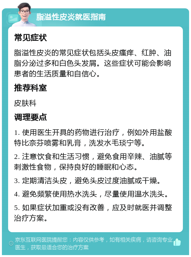 脂溢性皮炎就医指南 常见症状 脂溢性皮炎的常见症状包括头皮瘙痒、红肿、油脂分泌过多和白色头发屑。这些症状可能会影响患者的生活质量和自信心。 推荐科室 皮肤科 调理要点 1. 使用医生开具的药物进行治疗，例如外用盐酸特比奈芬喷雾和乳膏，洗发水毛琰宁等。 2. 注意饮食和生活习惯，避免食用辛辣、油腻等刺激性食物，保持良好的睡眠和心态。 3. 定期清洁头皮，避免头皮过度油腻或干燥。 4. 避免频繁使用热水洗头，尽量使用温水洗头。 5. 如果症状加重或没有改善，应及时就医并调整治疗方案。